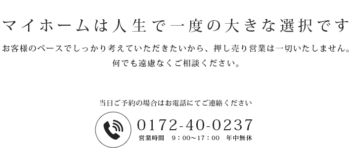 マイホームは人生で一度の大きな選択です。お客様のペースでしっかり考えていただきたいから、押し売り営業は一切いたしません。何でも遠慮なくご相談ください。